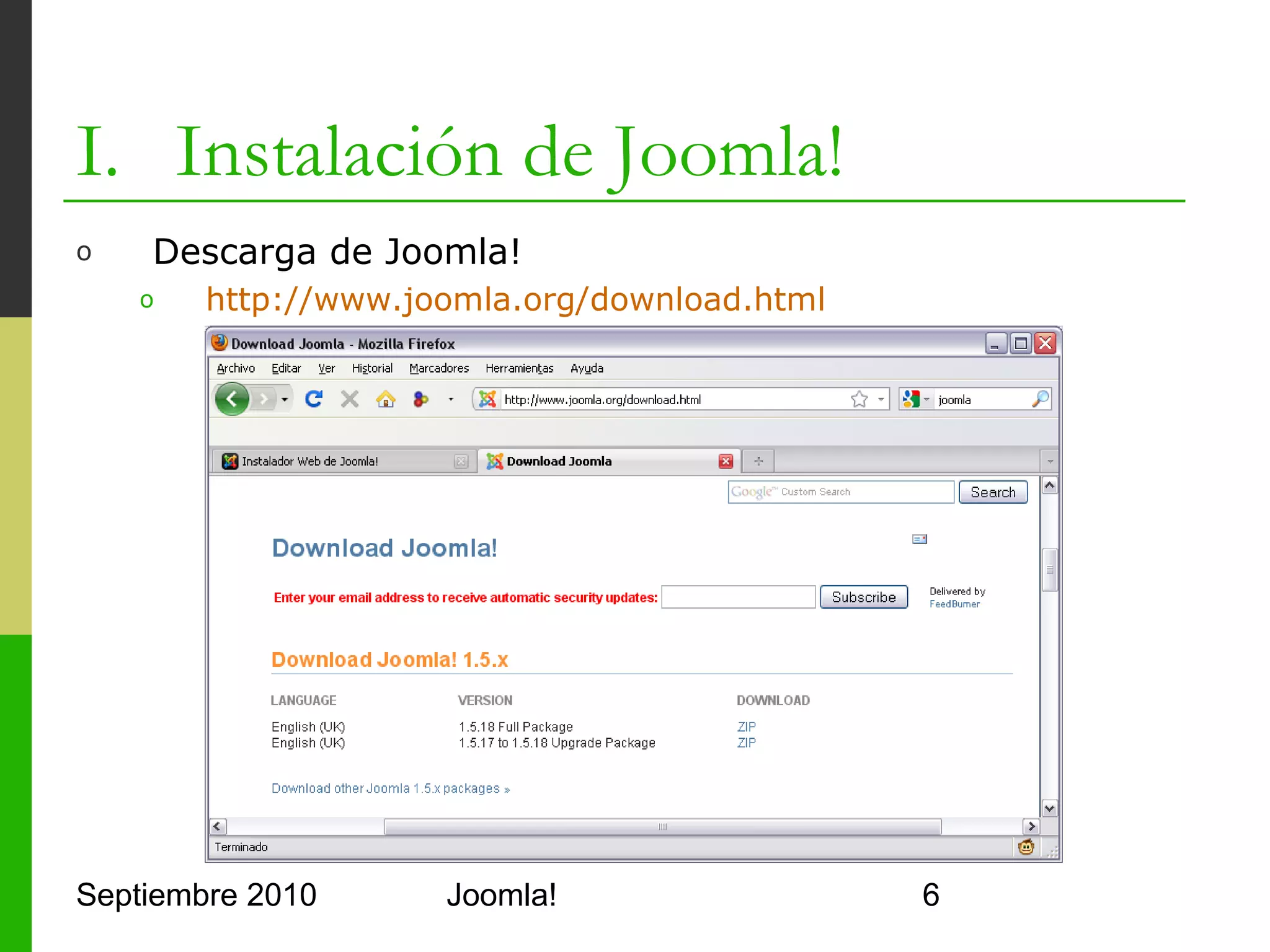 I. Instalación de Joomla!
o      Comprobar que Apache y PHP funcionan
      1.    Abrir http://localhost/
      2.    Crear un fichero PHP en /var/www

                  <?php
                     phpinfo();
                  ?>


      3.    Extraer el contenido del Joomla en /var/www/joomla
      4.    Abrir http://localhost/joomla




Septiembre 2010                   Joomla!                        6
 