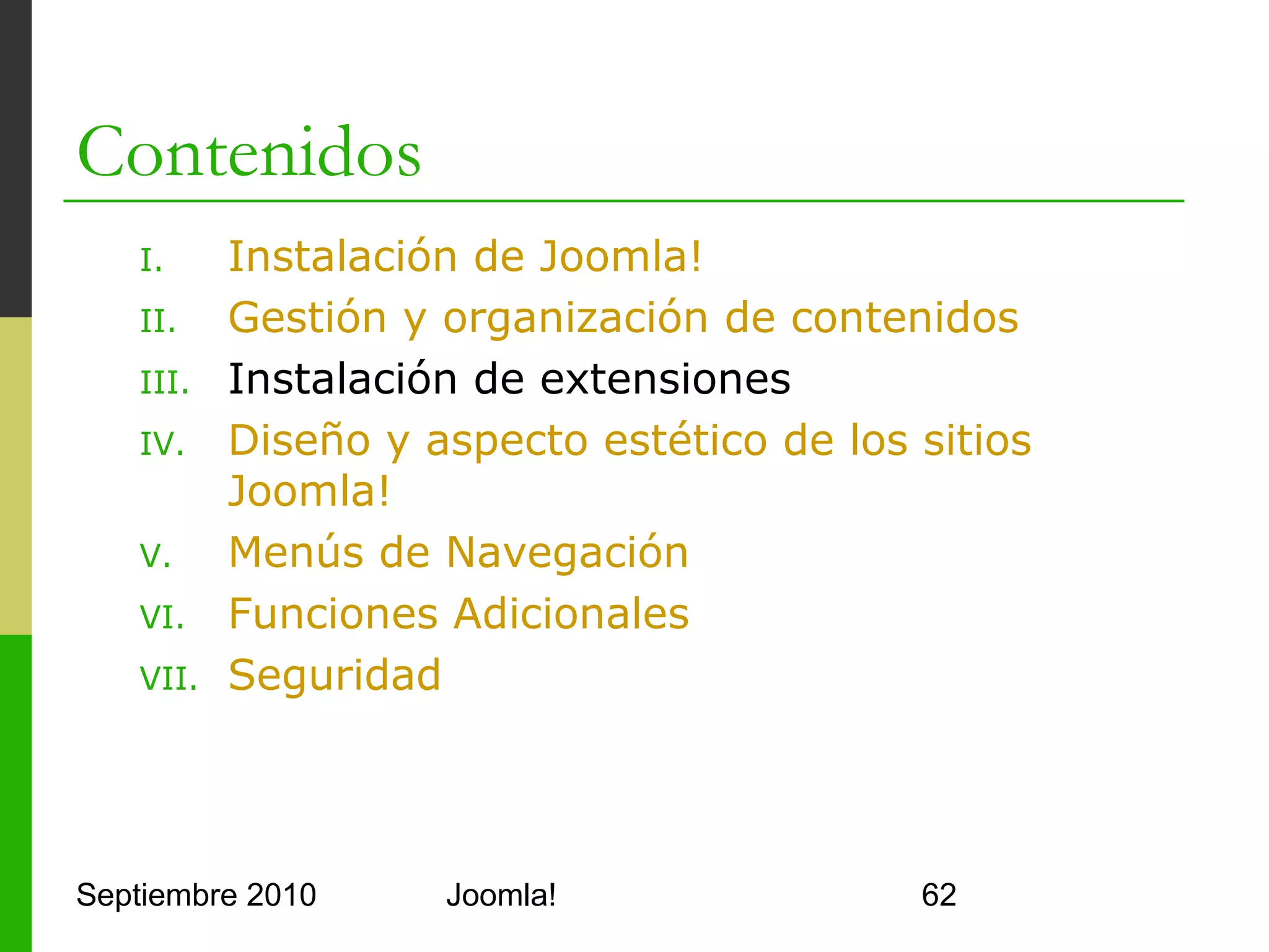 III.Instalación de extensiones
o      5 tipos de extensiones
      o     Plugins
      o     Módulos
      o     Componentes
      o     Plantillas
      o     Idiomas
o      Plugins (Menú Extensions > Plugin Manager)
      o     Extensiones más avanzadas
      o     Interceptan y pueden modificar los datos que
            intercambian el usuario y el servidor
      o     Editores WYSIWYG por ej.
      o     Se descargan e instalan, no se crean nuevos
Septiembre 2010                  Joomla!                   62
 