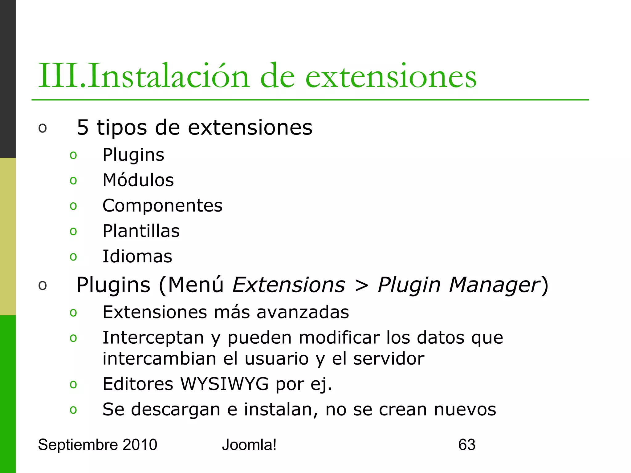 III.Instalación de extensiones
o      Módulos (Menú Extensions > Modules Manager)
      o     Elementos que muestran información
      o     Pueden aparecer muchos en cada página
      o     Encuestas, login, banners por ej.


o      Componentes (Menú Components)
      o     Más potentes que los módulos
      o     Permiten ejecutar mini-aplicaciones
      o     Generan una página completa, sólo existe 1
      o     Foro o Front Page por ej.



Septiembre 2010                  Joomla!                 63
 