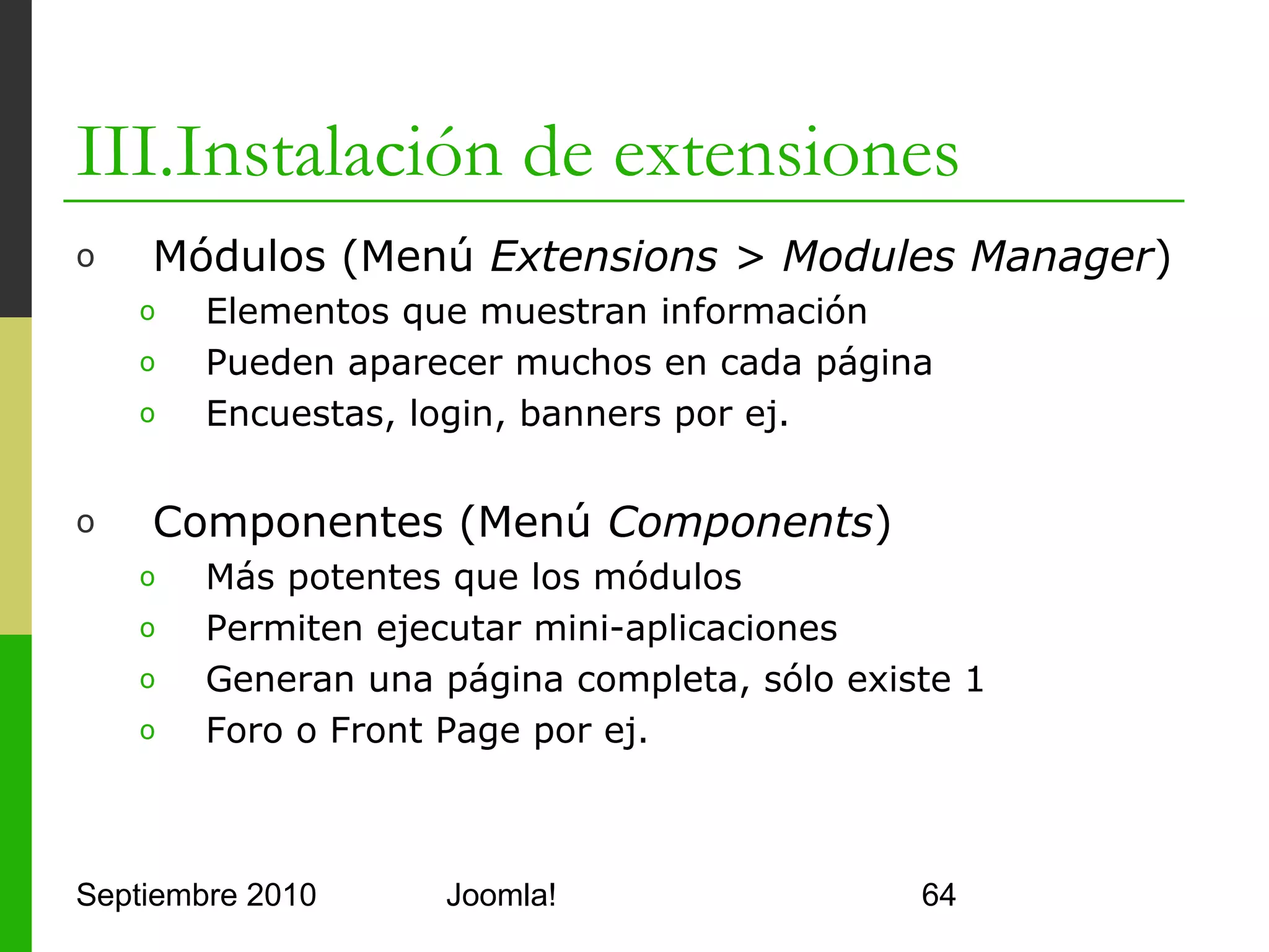 III.Instalación de extensiones
o         Repositorio de Extensiones. http://extensions.joomla.org/

o         Administración
      o      Advanced Administrator Menu: Permite crear menús nuevos para
             organizar mejor todo
      o      Duplicate Title Aliases: Muestra artículos con alias duplicados
      o      Broken Image Notifier: Manda email al perder una imagen
      o      JPosition: Permite administrar módulos por drag&drop
o         Backup
      o      Akeeba: Backup basado en AJAX con planificador tipo CRON
o         Diagnóstico
      o      JDiagnostic: Pruebas de conexión, configuración, LDAP, AD, SSO,…
o         Eventos
      o      Event Table Edit: Tabla de eventos editable
      o      JEvents: Componente de integración de calendarios de eventos




Septiembre 2010                       Joomla!                               64
 