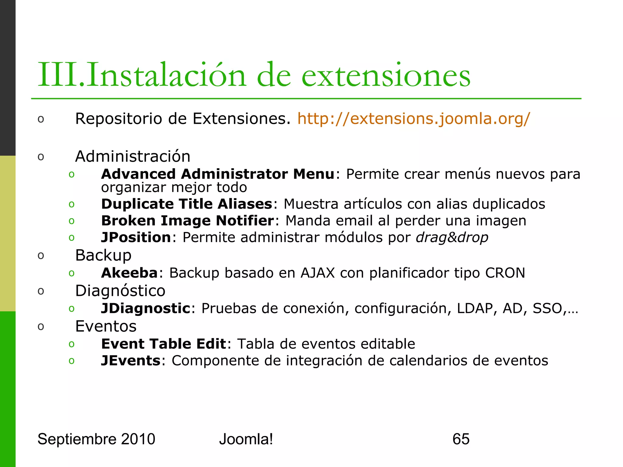 III.Instalación de extensiones
o      Imágenes
      o     Art Sexy Lightbox: Módulo para mostrar imágenes
      o     JoomGallery: Componente para galería de imágenes
      o     Phoca gallery: Componente para galería de imágenes
o      Ficheros
      o     eXtplorer: Componente de gestión de ficheros
      o     joomlaExplorer: Gestor de ficheros y FTP
      o     Flash Uploader: Plugin para subir ficheros Flash 10
      o     Random Flash Module: Módulo para mostrar videos Flash
      o     Attachments for articles: Permite añadir adjuntos a los
            artículos
o      Foros
      o     Agora: Componente de foro
      o     Kunena: Componente de foro

Septiembre 2010                   Joomla!                             65
 