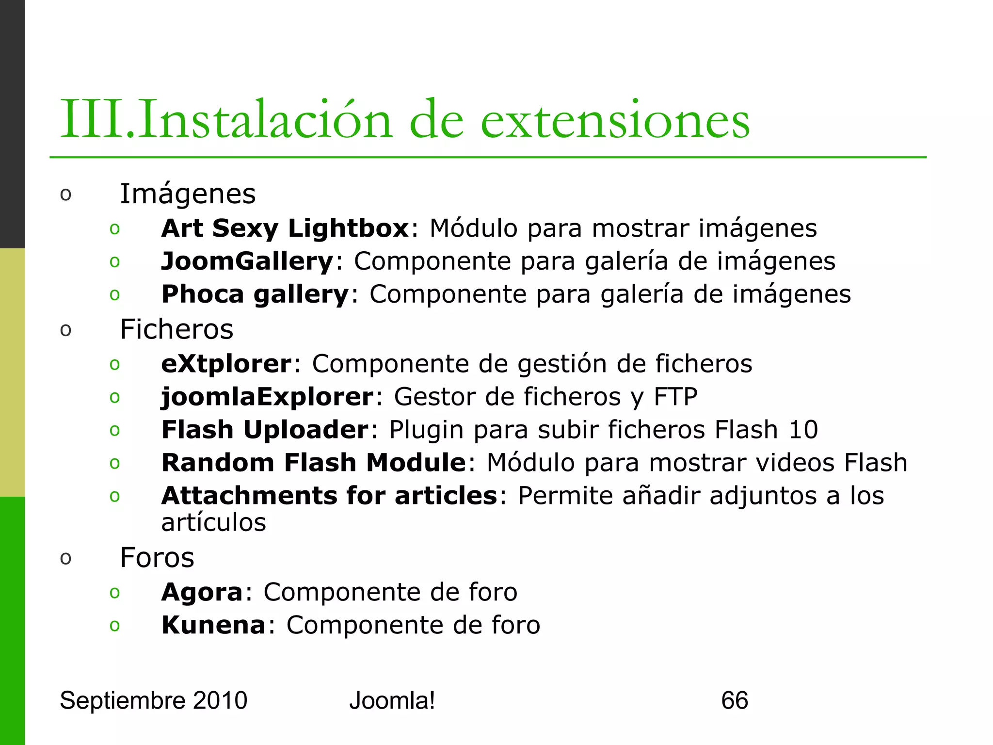 III.Instalación de extensiones
o      Multimedia
      o     JoomLine: Reproductor de MP3
      o     YouTube: Plugin para insertar el reproductor de YouTube
      o     JPlayer: Plugin par reproducir videos
o      Relojes
      o     Art Clock: Añade un reloj a mis páginas
      o     World Time: Muestra la hora de cualquier zona del mundo
      o     AH Countdown: Reloj de cuenta atrás
o      SEF (Search Engine Friendly URLs)
      o     Unicode slugs SEF: Admite URLs con acentos
      o     com_error404: Componente para personalizar errores 404
o      Seguridad
      o     RSFirewall!: Servicio de seguridad para Joomla!
      o     kareebu Secure: Plugin de securización de acceso
      o     Encryption configuration: Codificador RSA para
            contraseñas
Septiembre 2010                    Joomla!                            66
 