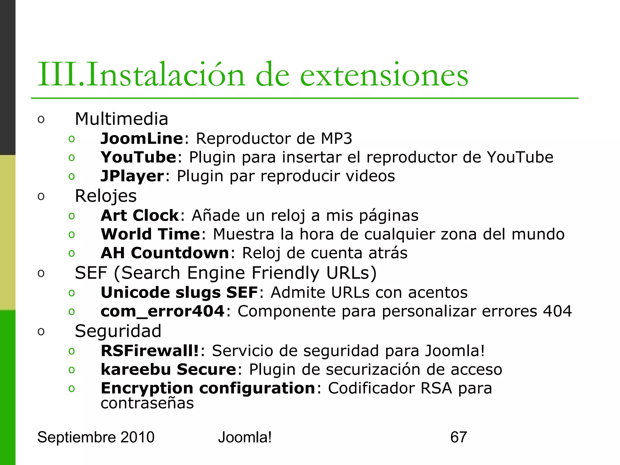 III.Instalación de extensiones
o      Templates
      o     Template Selector: Permite cambiar las plantillas de
            la Web
      o     Template Chooser: Permite cambiar el template en el
            front-end
o      Otros
      o     GoogleMaps: Plugin para mostrar mapas de google
      o     googleSearch: Componente con el buscador Google
      o     OnlineBabyloon: Traductor multi-idioma
      o     J2XML: Componente para importar y exportar a XML
      o     Alfresco Integration: Permite acceder a servicios de
            Alfresco
      o     TweetXT: Módulo para mostrar tweets de tweeter
      o     myApi: API para integración con Facebook
      o     Xmap: Generador de mapas del sitio Web
Septiembre 2010                  Joomla!                       67
 