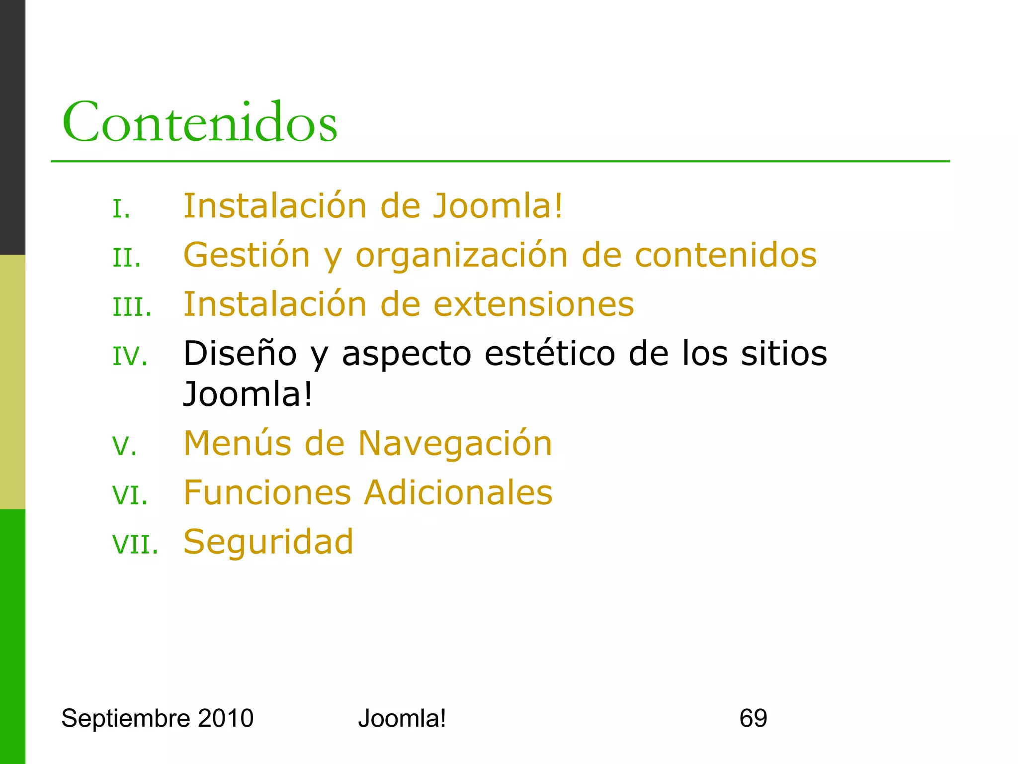 IV. Diseño y aspecto estético de los
    sitios Joomla!
o     6 gestores para el contenido de Joomla!
      o    Section Manager
      o    Category Manager
      o    Front Page manager
      o    Article Manager
      o    Media Manager
      o    Trash Manager
o     ¿Y el aspecto? Template Manager
      o    Permite seleccionar y editar platillas
            o     HTML (PHP) y CSS
      o    Permite modificar la página index
      o    Permite modificar parámetros de las plantillas
Septiembre 2010                      Joomla!                69
 