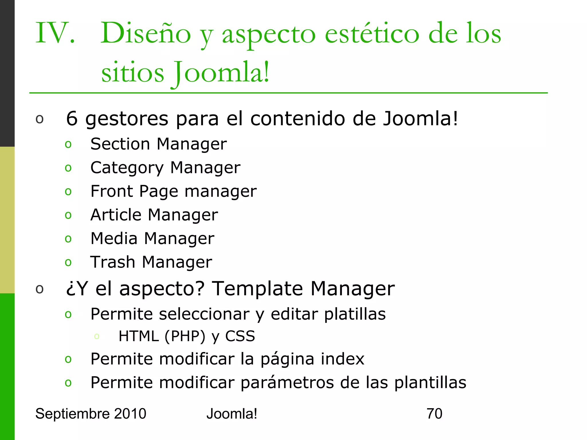 IV. Diseño y aspecto estético de los
    sitios Joomla!
o     Template Manager
      o    Administrador de plantillas
            o     Beez
            o     rhuk_milkyway
            o     Khepri
            o     J960
            o     Rumi
            o     …
      o    No permite crear plantillas nuevas
      o    Permite cambiar de plantilla
      o    Mejor usar Template Chooser / Selector
Septiembre 2010                   Joomla!           70
 