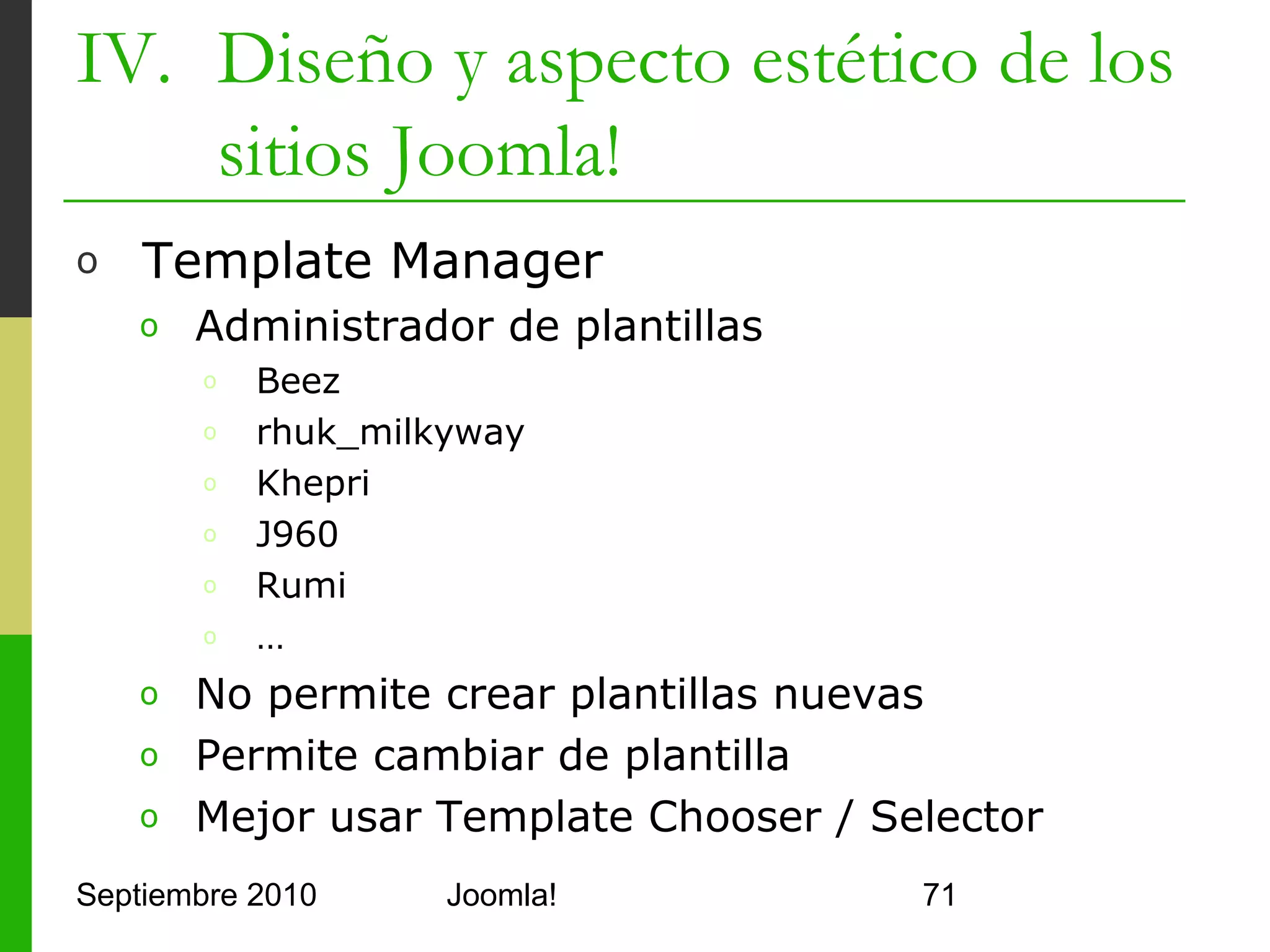 IV. Diseño y aspecto estético de los
    sitios Joomla!
o     Plantillas
      o    templateDetails.xml
            o     Contiene la configuración de la plantilla (nombre, autor,
                  archivos, posiciones, parámetros,…)
      o    index.php
            o     Página principal que muestra controles, módulos y texto
            o     Código PHP
      o    Se guardan en <joomla>/templates/<nombre de la
           plantilla>
      o    Se instalan como otras extensiones
      o    Hay plugins para los diseñadores habituales y Eclipse
      o    Joomla! Template Toolbar genera código sin conocer
           PHP
Septiembre 2010                        Joomla!                                71
 