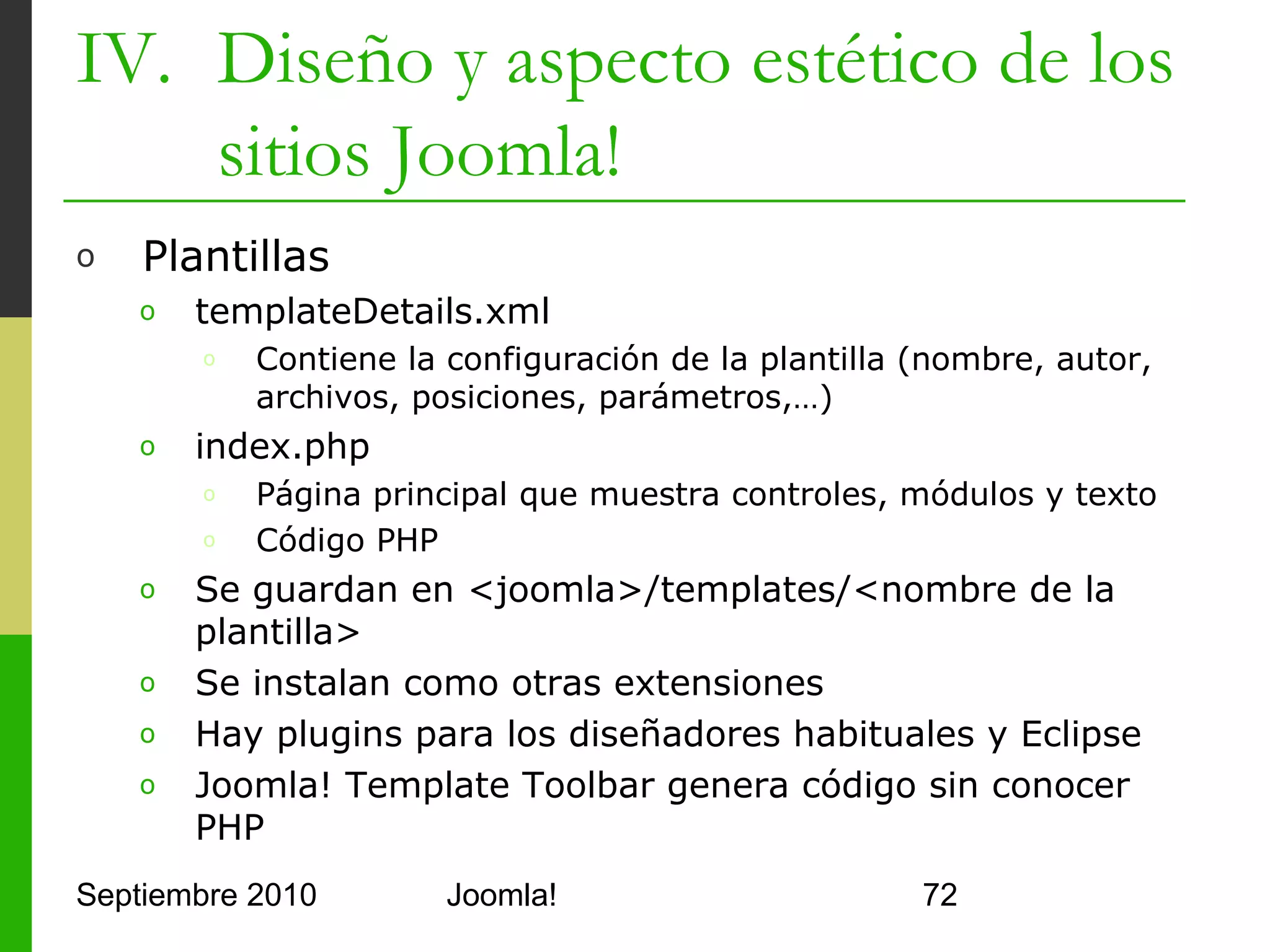 IV. Diseño y aspecto estético de los
    sitios Joomla!
o     index.php

      <html>
         <head>
            <!-- incluyo metainformación del sitio -->
            <jdoc:include type="head"/>
         </head>
         <body>
            <jdoc:include type="message" />
            <div class="center" align="center">
            Hola Joomla!!
            </div>
            <!-- habilito la depuración por si acaso -->
            <jdoc:include type="modules" name="debug" />
         </body>
      </html>
Septiembre 2010               Joomla!                      72
 