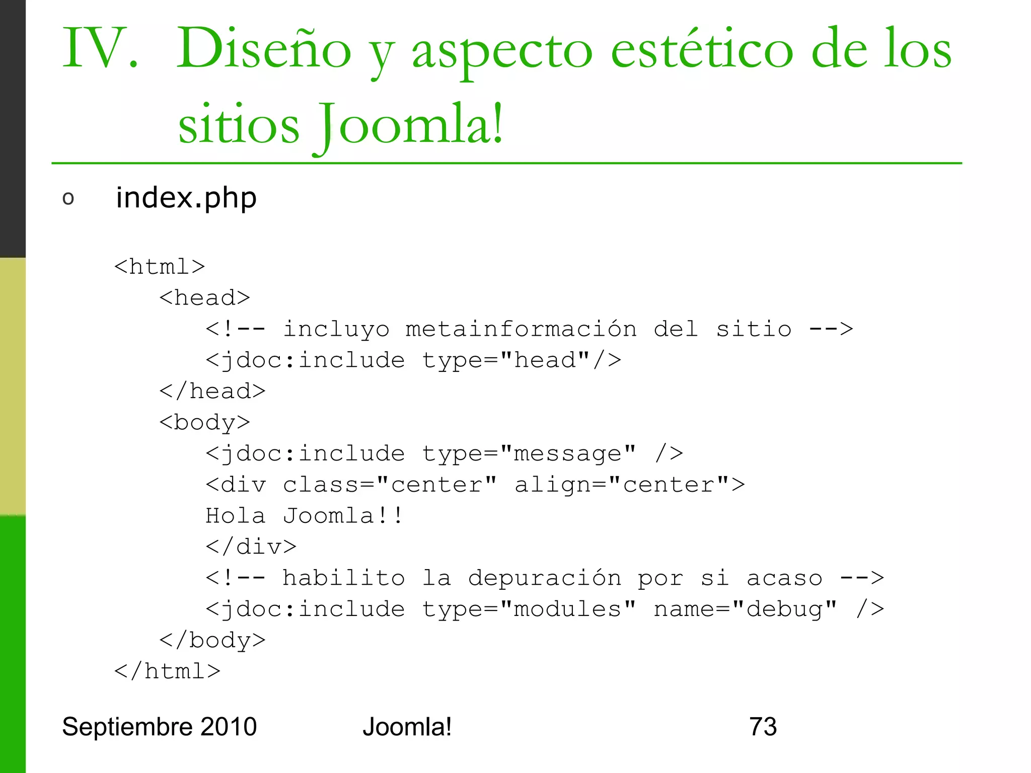 IV. Diseño y aspecto estético de los
    sitios Joomla!
o     templateDetails.xml

      <?xml version="1.0" encoding="utf-8"?>
      <install version="1.5" type="template">
         <name>Hola Joomla</name>
         <description>Plantilla sencilla</description>
         <files>
            <filename>index.php</filename>
            <filename>templateDetails.xml</filename>
         </files>
      </install>

Septiembre 2010             Joomla!                      73
 
