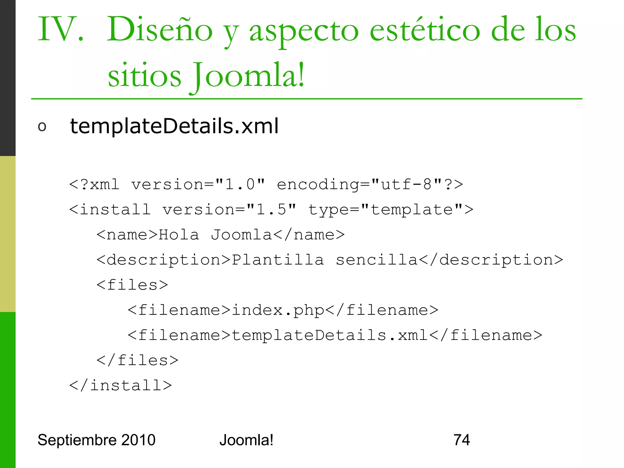 IV. Diseño y aspecto estético de los
    sitios Joomla!
o     index.php con Módulos

      <div class="center" align="center">Hola Joomla!! </div>
      <!-- añado módulos predeterminados dentro de una tabla -->
      <table>
         <tr><td>
                 <jdoc:include type="modules"
                         name="user1" style="xhtml" />
         </td></tr>
         <tr><td>
                 <jdoc:include type="modules"
                         name="user2" style="xhtml" />
         </td></tr>
      </table>
      <!-- añado un componente por defecto -->
      <jdoc:include type="component" />



Septiembre 2010                  Joomla!                           74
 