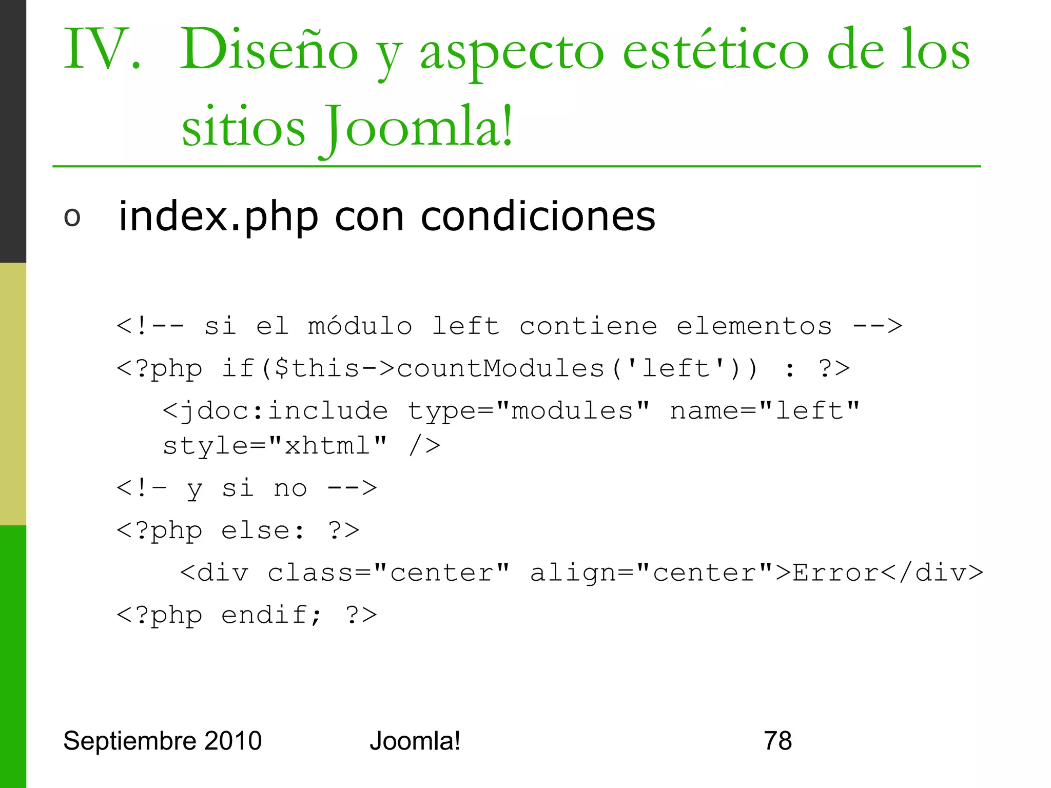IV. Diseño y aspecto estético de los
    sitios Joomla!
o     templateDetails.xml con CSS y miniatura

      <?xml version="1.0" encoding="utf-8"?>
      <install version="1.5" type="template">
         <name>Hola Joomla</name>
         <description>Plantilla sencilla</description>
         <files>
            <filename>index.php</filename>
            <filename>templateDetails.xml</filename>
            <filename>template_thumbnail.png</filename>
            <filename>css/estilos.css</filename>
            <filename>images/imagen_del_css.png</filename>
            <filename>params.ini</filename>
         </files>
      </install>


Septiembre 2010               Joomla!                        78
 