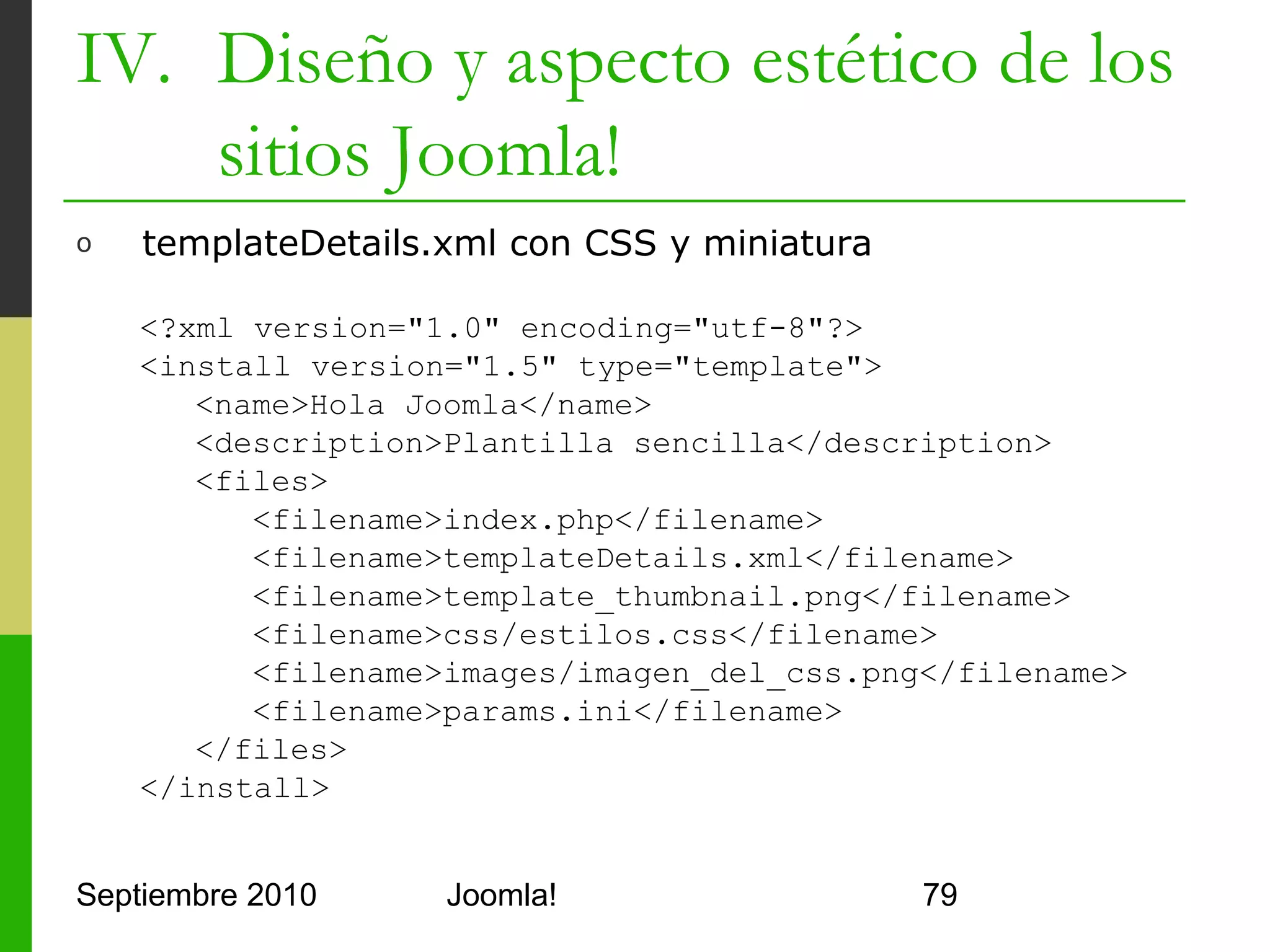 IV. Diseño y aspecto estético de los
    sitios Joomla!
o     index.php con CSS

      <html>
         <head>
            <jdoc:include type="head"/>
            <link rel="stylesheet" type="text/css" href="
                 <?php echo $this->baseurl ?>
                 /templates/holaTemplate/css/estilos.css" />
         </head>
         <body>
            <jdoc:include type="message" />
            <div class="pill" align="center">
            Hola <?php echo $this->params->get('nombre'); ?>
            </div>
         </body>
      </html>
Septiembre 2010               Joomla!                          79
 