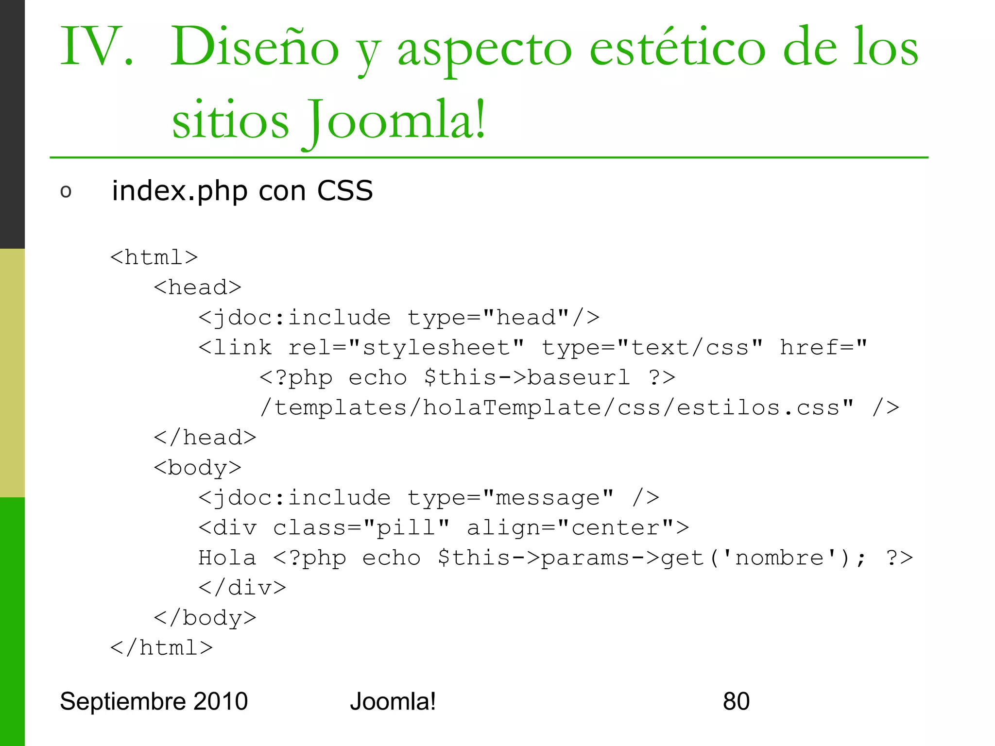 IV. Diseño y aspecto estético de los
    sitios Joomla!
o     templateDetails.xml completo

      <?xml version="1.0" encoding="utf-8"?>
      <install version="1.5" type="template">
         ...
         <!– creo posiciones personalizadas -->
         <positions>
             <position>arriba</position>
             <position>abajo</position>
         </positions>
         <!-- pongo valores configurables a mis parámetros -->
         <params>
             <param name="color" type="list" label="elija color" >
                  <option value="rojo">Rojo</option>
                  <option value="azul">Azul</option>
             </param>
         </params>
      </install>
Septiembre 2010                  Joomla!                             80
 