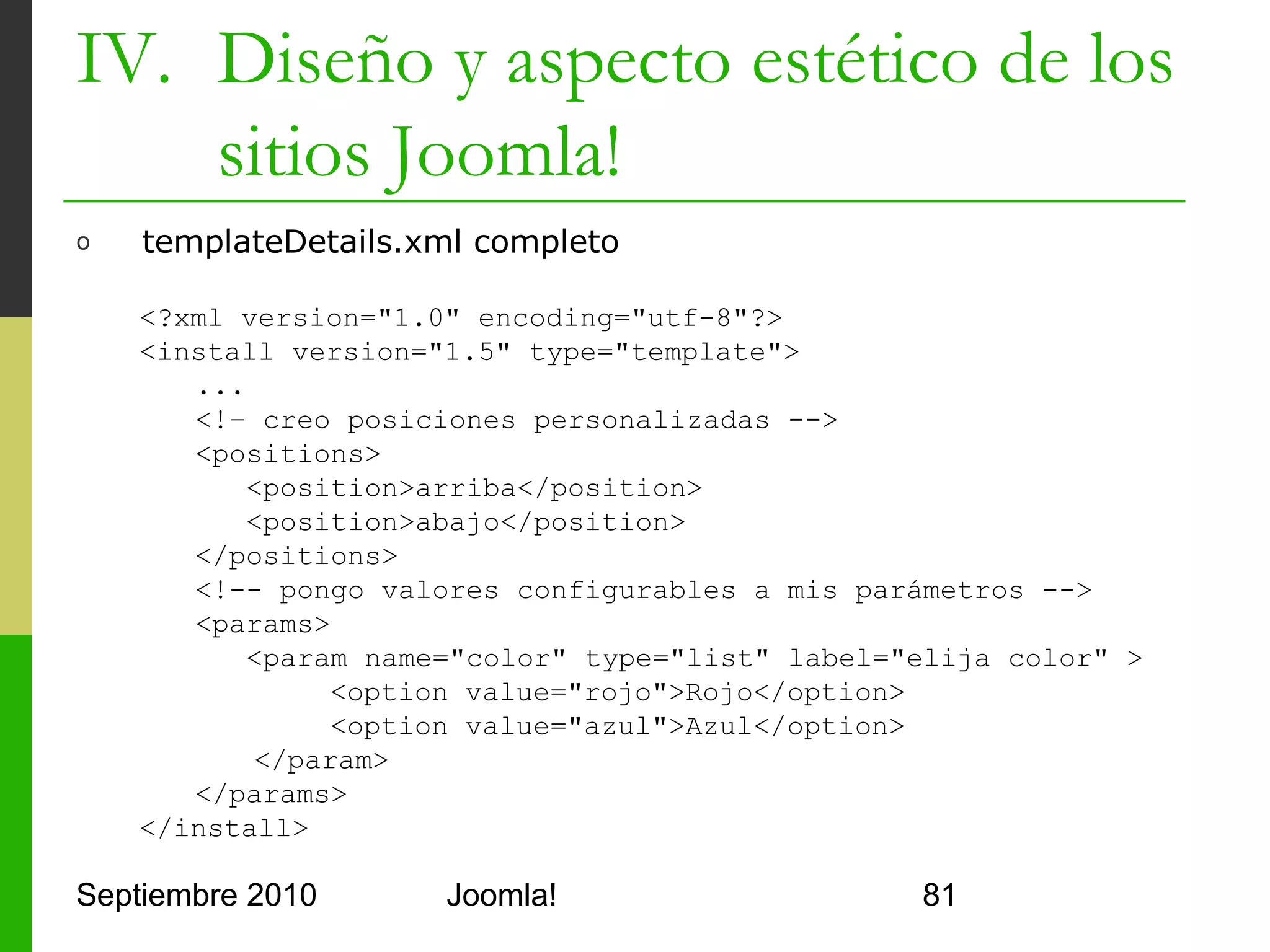 IV. Diseño y aspecto estético de los
    sitios Joomla!
o     index.php con validación de documento

      <!DOCTYPE html PUBLIC "-//W3C//DTD XHTML 1.0
         Transitional//EN" "http://www.w3.
         org/TR/xhtml1/DTD/xhtml1-transitional.dtd">
      <html xmlns="http://www.w3.org/1999/xhtml" xml:lang="<?
         php echo $this->language; ?>" lang="<?php echo
         $this->language; ?>" >

         <head>
            ...
         </head>
         <body>
            ...
         </body>
      </html>

Septiembre 2010               Joomla!                       81
 