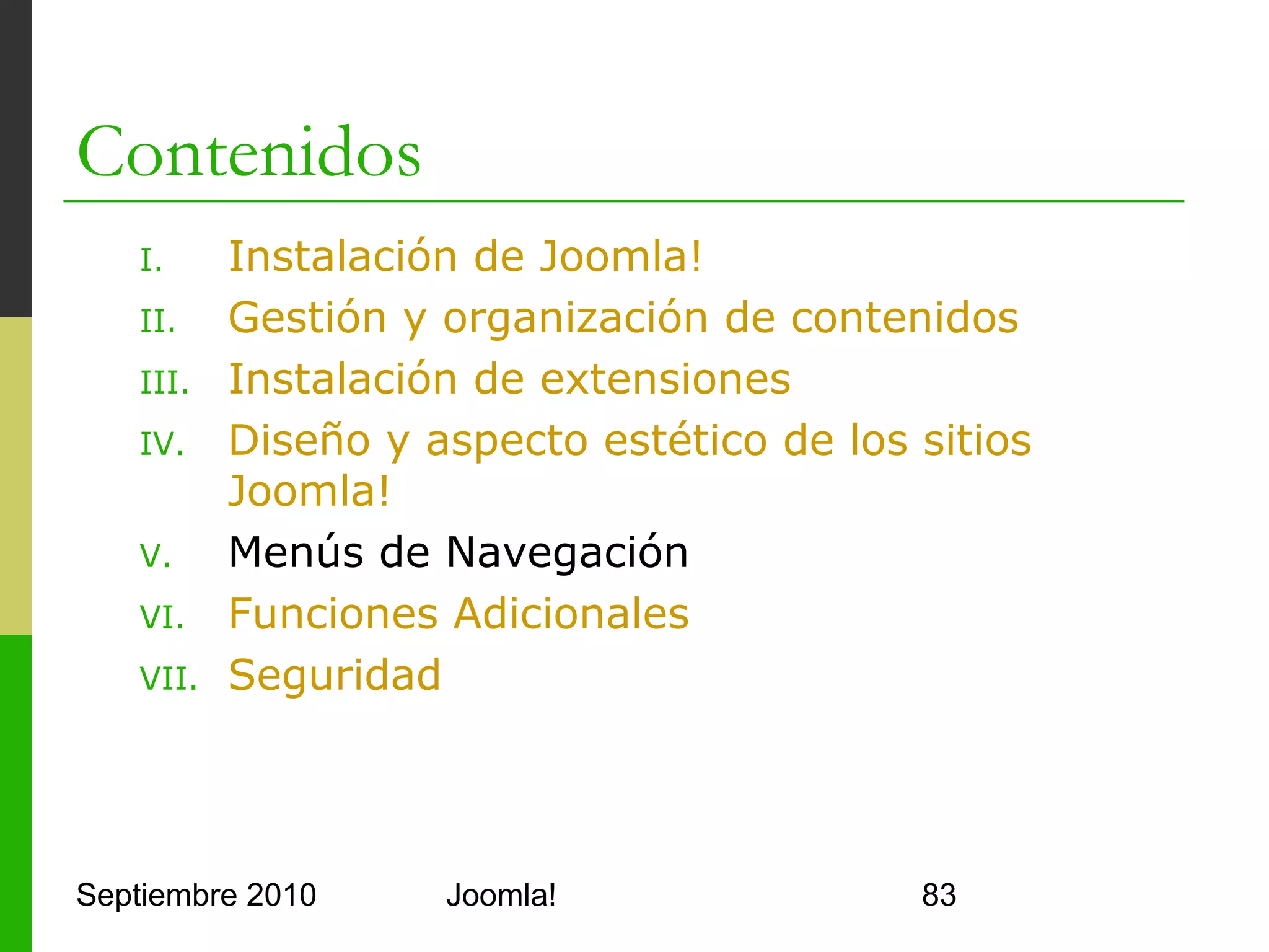 V. Menús de Navegación
o         Menu Manager
      o      Permite crear y agrupar menús
      o      Tipos de menú predefinidos
            o     mainmenu
            o     usermenu
            o     topmenu
      o      Cada menú contiene items de menú jerárquicos
            o     Cada item tiene un padre (menú u otro item)
            o     Cada item es de un tipo que indica su enlace
            o     No conviene tener muchos niveles
      o      Se configuran los menús como módulos
            o     mod_mainmenu


Septiembre 2010                       Joomla!                    83
 