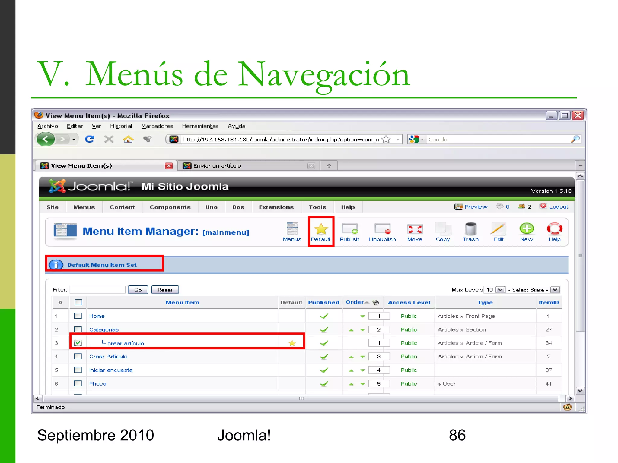 V. Menús de Navegación
o         Module Manager
      o      Permite crear y agrupar menús
      o      Tipos de menú predefinidos
            o     mainmenu
            o     usermenu
            o     topmenu
      o      Cada menú contiene items de menú jerárquicos
            o     Cada item tiene un padre (menú u otro item)
            o     Cada item es de un tipo que indica su enlace
            o     No conviene tener muchos niveles
      o      Se configuran los menús como módulos
            o     mod_mainmenu


Septiembre 2010                       Joomla!                    86
 