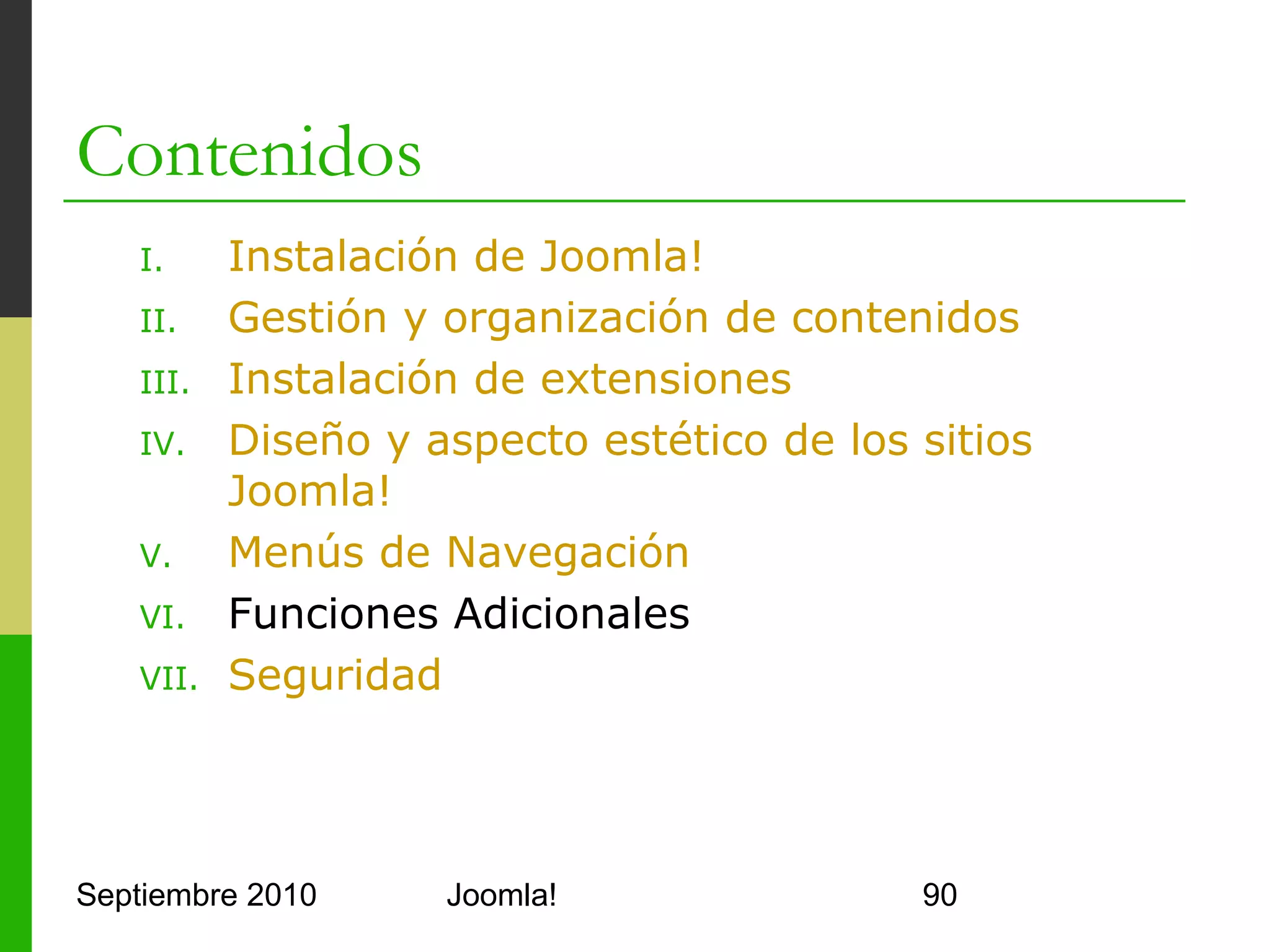 VI. Funciones Adicionales
o      Global Configuration
      o     Site
            o     Permite configurar parámetros de la Web
            o     Estado, nombre, editor, metainformación,…
      o     System
            o     Permite configurar el funcionamiento del servidor
            o     Caché, ficheros, registro de usuarios, sesiones,…
      o     Server
            o     Permite configurar parámetros de Joomla! Server
            o     Base de datos, FTP, SSL, mail, locale,…


Septiembre 2010                     Joomla!                           90
 