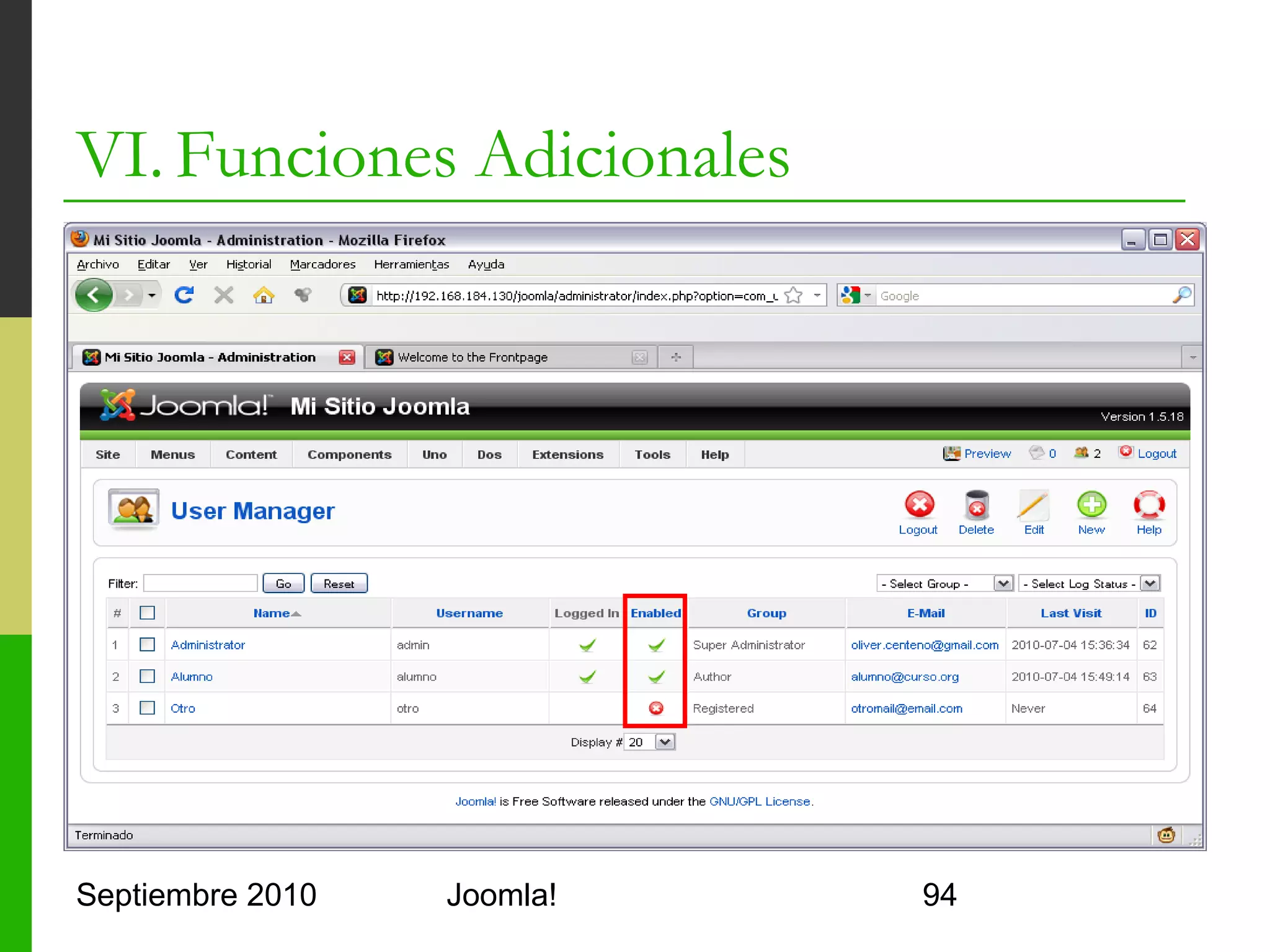 VI. Funciones Adicionales
o      ACL
      o     Access Control List
      o     Joomla lo implementa complementado con ARO
            (Access Request Objects)
      o     Muy complicado con tablas raras
      o     Estructura en forma de árbol de los grupos
      o     Recomendado: noixACL
            o     Componente
            o     Adaptadores
            o     Módulo




Septiembre 2010                 Joomla!                  94
 