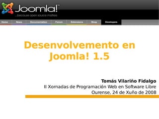 Desenvolvemento en Joomla! 1.5 Tomás Vilariño Fidalgo II Xornadas de Programación Web en Software Libre Ourense, 24 de Xuño de 2008 