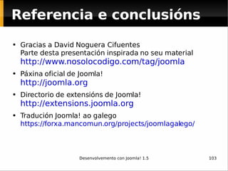 Referencia e conclusións Gracias a David Noguera Cifuentes Parte desta presentación inspirada no seu material  http://www.nosolocodigo.com/tag/joomla   Páxina oficial de Joomla! http://joomla.org   Directorio de extensións de Joomla! http://extensions.joomla.org   Tradución Joomla! ao galego https://forxa.mancomun.org/projects/joomlagalego/   