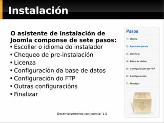 Instalación O asistente de instalación de  Joomla componse de sete pasos: Escoller o idioma do instalador Chequeo de pre-instalación Licenza Configuración da base de datos Configuración do FTP Outras configuracións Finalizar 
