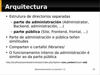 Estrutura de directorios separadas  parte de administración  (Administrator, Backend, administración, ...)  parte pública  (Site, Frontend, frontal, ...) Parte de administración e pública teñen similitudes Comparten o cartafol /libraries/ O funcionamento interno da administración é similar ao da parte pública http://localhost/joomla/administrator/index.php?option= com_conten t&task= add Arquitectura 