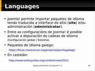 Languages Joomla! permite importar paquetes de idioma tendo traducida a interface do sitio ( site )  e/ou   administración ( administrator ).  Entre as configuracións de Joomla! é posible activar a depuración de cadeas de idioma  (Configuración global | Sistema) . Paquetes de idioma galego: https://forxa.mancomun.org/projects/joomlagalego/ En castelán: http://www.todosjuntos.org/content/view/55/1/   