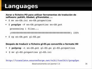 $ mv en-GB.ini en-GB.properties $  prop2po  -P en-GB.properties en-GB.pot processing 1 files... [###########################################] 100% $ cp en-GB.pot gl-ES.po $  po2prop  -t en-GB.pot gl-ES.po gl-ES.properties $ mv gl-ES.properties gl-ES.ini  http://translate.sourceforge.net/wiki/toolkit/prop2po   Xerar o ficheiro PO para utilizar ferramentas de tradución de software: poEdit, Kbabel, gTranslator, ... Despois de traducir o ficheiro gl-ES.po convertilo a formato INI Languages 