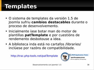 O sistema de templates da versión 1.5 de Joomla sufriu  cambios destacables  durante o proceso de desenvolvemento.  Inicialmente íase botar man do motor de plantillas  patTemplate  e por cuestións de rendemento desbotouse a idea.  A biblioteca inda está no cartafos /libraries/ inclúese por razóns de compatibilidade.  http://trac.php-tools.net/patTemplate Templates 