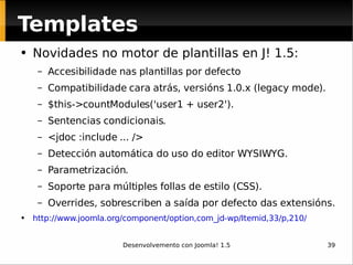 Novidades no motor de plantillas en J! 1.5: Accesibilidade nas plantillas por defecto Compatibilidade cara atrás, versións 1.0.x (legacy mode). $this->countModules('user1 + user2'). Sentencias condicionais. <jdoc :include ... /> Detección automática do uso do editor WYSIWYG. Parametrización. Soporte para múltiples follas de estilo (CSS). Overrides, sobrescriben a saída por defecto das extensións. http://www.joomla.org/component/option,com_jd-wp/Itemid,33/p,210/   Templates 