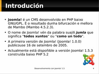 Introdución Joomla!  é un CMS desenvolvido en PHP baixo GNU/GPL. É o resultado dunha bifurcación e mellora de Mambo (Mambo 4.5.2.3). O nome de Joomla! vén da palabra suajili  jumla  que significa " todos xuntos " ou " como un todo ".  A primeira versión de Joomla! (Joomla! 1.0.0) publicouse 16 de setembro de 2005.  Actualmente está dispoñible a versión Joomla! 1.5.3 construída baixo PHP 5.2 