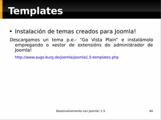 Instalación de temas creados para Joomla! Descargamos un tema p.e.- “Go Vista Plain” e instalámolo empregando o xestor de extensións do administrador de Joomla! http://www.augs-burg.de/joomla/joomla1.5-templates.php Templates 