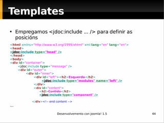 Empregamos <jdoc:include ... /> para definir as posicións < html  xmlns= " http://www.w3.org/1999/xhtml "  xml: lang = "en"   lang = "en" > < head > < jdoc :include  type = "head"  /> </ head > < body > < div   id = "container" > < jdoc :include  type = "message"  /> < div   id = "outer" > < div   id = "inner" > < div   id = "left" >< h2 > Esquerda </ h2 > < jdoc :include  type = "modules"   name = "left"  />   </ div > < div   id = "content" > < h2 > Contido </ h2 > < jdoc :include  type = "component"  /> </ div > <!-- end content --> ... Templates 