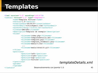 <? xml   version = "1.0"   encoding = "utf-8" ?> <install  version = "1.5"   type = "template" > <name> Template Fortune </name> <version> 1.0 </version> <creationDate> 09/04/07 </creationDate> <authorEmail> [email_address] </authorEmail> <authorUrl> http://vifito.es </authorUrl> <license> GNU/GPL </license> <description> Template de exemplo </description> <files> <filename> index.php </filename> <filename> templateDetails.xml </filename> <filename> template.png </filename> <filename> template_thumbnail.png </filename> <filename> media/3.css </filename> ... <filename> media/xhtml10.gif </filename> </files> <positions> <position> left </position> <position> right </position> <position> top </position> <position> fortune </position> </positions> <params> </params> </install> Templates templateDetails.xml 
