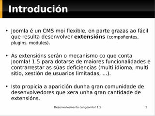 Introdución Joomla é un CMS moi flexible, en parte grazas ao fácil que resulta desenvolver  extensións  (compoñentes, plugins, modules) . As extensións serán o mecanismo co que conta Joomla! 1.5 para dotarse de maiores funcionalidades e contrarrestar as súas deficiencias (multi idioma, multi sitio, xestión de usuarios limitadas, ...). Isto propicia a aparición dunha gran comunidade de desenvolvedores que xera unha gran cantidade de extensións. 