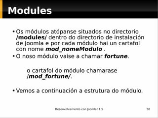 Os módulos atópanse situados no directorio  /modules/  dentro do directorio de instalación de Joomla e por cada módulo hai un cartafol con nome  mod_nomeModulo  . O noso módulo vaise a chamar   fortune . o cartafol do módulo chamarase   / mod_fortune/ . Vemos a continuación a estrutura do módulo .   Modules 