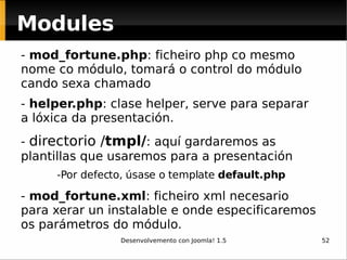 Modules -  mod_fortune.php : ficheiro php co mesmo nome co módulo, tomará o control do módulo cando sexa chamado  -  helper.php : clase helper, serve para separar a lóxica da presentación. -  directorio / tmpl/ : aquí gardaremos as plantillas que usaremos para a presentación -Por defecto, úsase o template  default.php -  mod_fortune.xml : ficheiro xml necesario para xerar un instalable e onde especificaremos os parámetros do módulo. 