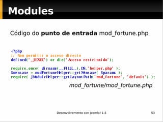 Código do  punto de entrada  mod_fortune.php Modules <?php // Non permitir o acceso directo defined ( '_JEXEC' ) or die( 'Acceso restrinxido' ); require_once(  dirname ( __FILE__ ). DS . 'helper.php'  ); $mensaxe  =  modFortuneHelper :: getMensaxe (  $params  ); require(  JModuleHelper :: getLayoutPath ( 'mod_fortune' ,  'default' ) ); mod_fortune/mod_fortune.php 