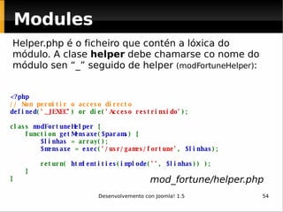 Modules <?php // Non permitir o acceso directo defined ( '_JEXEC' ) or die( 'Acceso restrinxido' ); class  modFortuneHelper  {     function  getMensaxe ( $params ) {          $linhas  = array();          $mensaxe  =  exec ( '/usr/games/fortune' ,  $linhas );                          return(  htmlentities ( implode ( '' ,  $linhas )) );      } }   Helper.php é o ficheiro que contén a lóxica do módulo. A clase  helper  debe chamarse co nome do módulo sen “_” seguido de helper  (modFortuneHelper) : mod_fortune/helper.php 