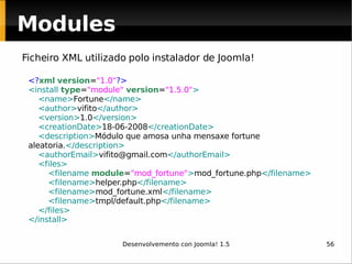 <? xml   version = "1.0" ?> <install  type = "module"   version = "1.5.0" > <name> Fortune </name> <author> vifito </author> <version> 1.0 </version> <creationDate> 18-06-2008 </creationDate> <description> Módulo que amosa unha mensaxe fortune aleatoria. </description> <authorEmail> [email_address] </authorEmail> <files> <filename  module = "mod_fortune" > mod_fortune.php </filename> <filename> helper.php </filename> <filename> mod_fortune.xml </filename> <filename> tmpl/default.php </filename> </files> </install> Ficheiro XML utilizado polo instalador de Joomla! Modules 