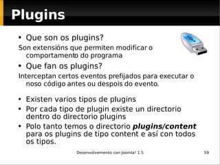 Que son os plugins? Son extensións que permiten modificar o comportamento do programa Que fan os plugins? Interceptan certos eventos prefijados para executar o noso código antes ou despois do evento.  Existen varios tipos de plugins Por cada tipo de plugin existe un directorio dentro do directorio plugins Polo tanto temos o directorio  plugins/content   para os plugins de tipo content e así con todos os tipos.   Plugins 