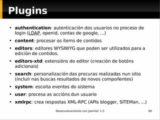 Plugins authentication : autenticación dos usuarios no proceso de login ( LDAP , openid, contas de google, ...) content : procesar os ítems de contidos editors : editores WYSIWYG que poden ser utilizados para a edición de contidos. editors-xtd : extensións do editor (creación de botóns adicionais) search : personalización das procuras realizadas nun sitio (incluír nas buscas resultados de novos compoñentes) system : escoita eventos do sistema user : procesa as accións dun usuario xmlrpc : crea respostas XML-RPC (APIs blogger, SITEMan, ...) 