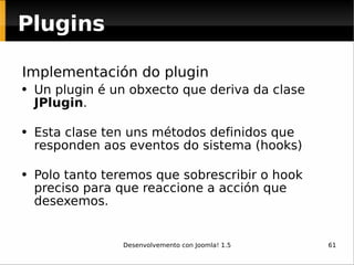 Implementación do plugin Un plugin é un obxecto que deriva da clase  JPlugin .  Esta clase ten uns métodos definidos que responden aos eventos do sistema (hooks)   Polo tanto teremos que sobrescribir o hook preciso para que reaccione a acción que desexemos.  Plugins 