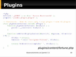 Plugins <?php defined (  '_JEXEC'  ) or die(  'Acceso Restrinxido'  ); jimport (  'joomla.plugin.plugin'  ); // Convención : Nome da clase (plg + tipo plugin + nome do plugin) class  plgContentFortune  extends  JPlugin  {     function  plgContentFortune ( & $subject  ) {          parent :: __construct (  $subject  );     }          function  onBeforeDisplayContent (& $article , & $params ,  $limitstart = 0 ) {          $linhas  = array();          $mensaxe  =  exec ( '/usr/games/fortune' ,  $linhas );                          return(  htmlentities ( implode ( ' ' ,  $linhas )) );     } } plugins/content/fortune.php 