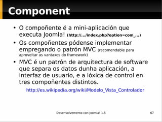 O compoñente é a mini-aplicación que executa Joomla!  (http://.../index.php?option=com_...) Os compoñentes pódense implementar empregando o patrón MVC  (recomendable para aproveitar as vantaxes do framework) MVC é un patrón de arquitectura de software que separa os datos dunha aplicación, a interfaz de usuario, e a lóxica de control en tres compoñentes distintos.  http://es.wikipedia.org/wiki/Modelo_Vista_Controlador   Component 