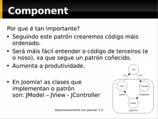 Por que é tan importante? Seguindo este patrón crearemos código máis ordenado. Será máis fácil entender o código de terceiros (e o noso), xa que segue un patrón coñecido. Aumenta a produtividade. En Joomla! as clases que  implementan o patrón  son: JModel – JView - JController Component 