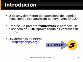 O desenvolvemento de extensións de Joomla! evolucionou coa aparición da nova versión 1.5 Creouse un potente  framework  e potenciouse o aspecto de  POO  aproveitando as vantaxes de PHP 5. Olvidémonos de PHP4: http://gophp5.org/   Introdución 