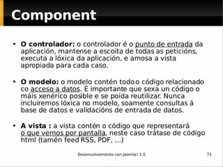 O controlador:  o controlador é o  punto de entrada  da aplicación, mantense a escoita de todas as peticións, executa a lóxica da aplicación, e amosa a vista apropiada para cada caso.  O modelo:  o modelo contén todo o código relacionado co  acceso a datos . É importante que sexa un código o máis xenérico posible e se poida reutilizar. Nunca incluiremos lóxica no modelo, soamente consultas á base de datos e validacións de entrada de datos.  A vista :  a vista contén o código que representará  o que vemos por pantalla , neste caso trátase de código html (tamén feed RSS, PDF, ...)  Component 