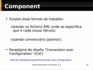 Existen dúas formas de traballar: -Usando un ficheiro XML onde se especifica que é cada cousa (Struts). -Usando convencións (Joomla!). Paradigma de diseño “Convention over Configuration” (CoC) Component http://en.wikipedia.org/wiki/Convention_over_Configuration   