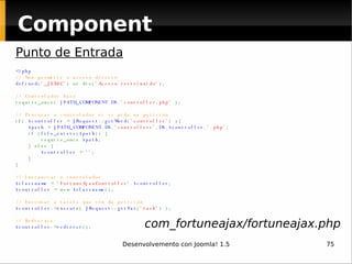 Component Punto de Entrada <?php // Non permitir o acceso directo defined ( '_JEXEC' ) or die( 'Acceso restrinxido' ); // Controlador base require_once(  JPATH_COMPONENT . DS . 'controller.php'  ); // Procurar o controlador si se pide na petición if(  $controller  =  JRequest :: getWord ( 'controller' ) ){      $path  =  JPATH_COMPONENT . DS . 'controllers' . DS . $controller . '.php' ;     if ( file_exists ( $path )) {         require_once  $path ;     } else {          $controller  =  '' ;     }  } // Instanciar o controlador $classname  =  'FortuneAjaxController' . $controller ; $controller  = new  $classname (); // Executar a tarefa que vén da petición $controller -> execute (  JRequest :: getVar ( 'task' ) ); // Redirixir $controller -> redirect (); com_fortuneajax/fortuneajax.php 
