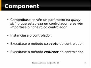 Compróbase se vén un parámetro na  query string  que estableza un controlador, e se vén impórtase o ficheiro co controlador.   Instanciase o controlador.  Execútase o método  execute  do controlador.  Execútase o método  redirect  do controlador.  Component 